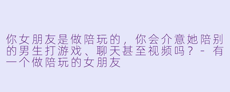 你女朋友是做陪玩的，你会介意她陪别的男生打游戏、聊天甚至视频吗？