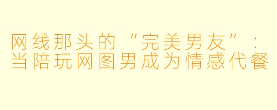 网线那头的“完美男友”：当陪玩网图男成为情感代餐