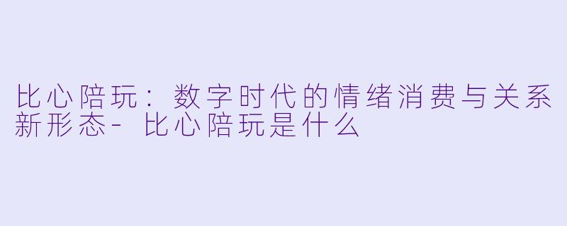 比心陪玩：数字时代的情绪消费与关系新形态-比心陪玩是什么