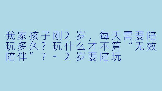 我家孩子刚2岁，每天需要陪玩多久？玩什么才不算“无效陪伴”？-2岁要陪玩