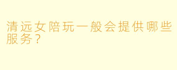 清远女陪玩一般会提供哪些服务？