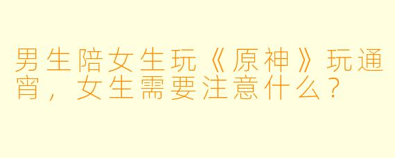男生陪女生玩《原神》玩通宵,女生需要注意什么?