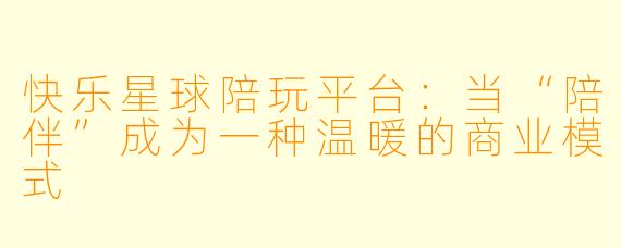 快乐星球陪玩平台：当“陪伴”成为一种温暖的商业模式