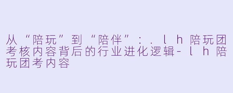 从“陪玩”到“陪伴”：.lh陪玩团考核内容背后的行业进化逻辑-lh陪玩团考内容