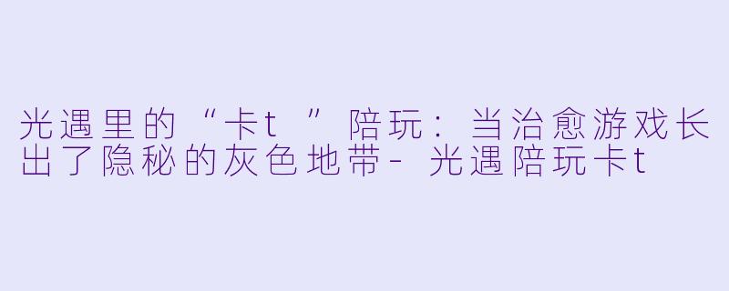 光遇里的“卡t”陪玩：当治愈游戏长出了隐秘的灰色地带-光遇陪玩卡t
