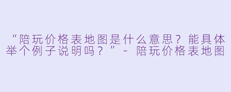 “陪玩价格表地图是什么意思?能具体举个例子说明吗?”-陪玩价格表地图