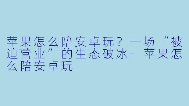 苹果怎么陪安卓玩?一场“被迫营业”的生态破冰-苹果怎么陪安卓玩