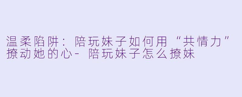 温柔陷阱:陪玩妹子如何用“共情力”撩动她的心-陪玩妹子怎么撩妹
