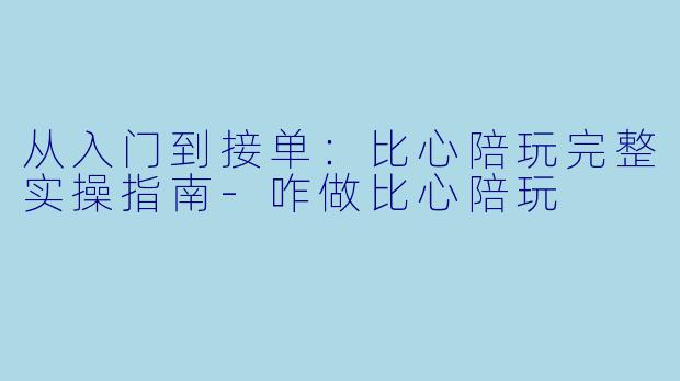 从入门到接单：比心陪玩完整实操指南-咋做比心陪玩
