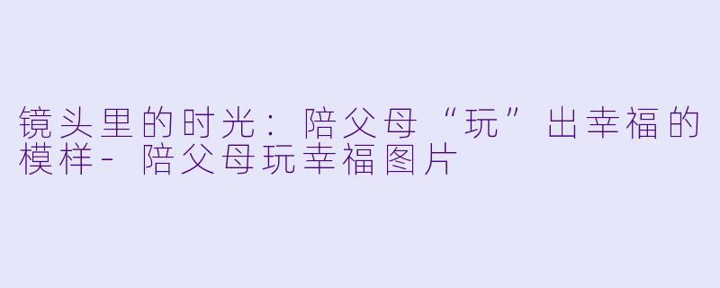 镜头里的时光：陪父母“玩”出幸福的模样-陪父母玩幸福图片