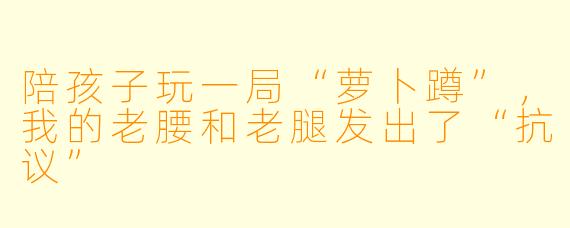 陪孩子玩一局“萝卜蹲”，我的老腰和老腿发出了“抗议”