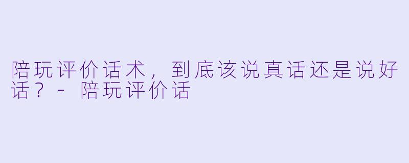 陪玩评价话术,到底该说真话还是说好话?-陪玩评价话