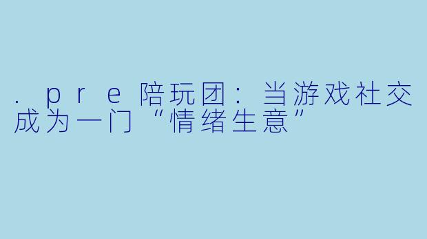 .pre陪玩团:当游戏社交成为一门“情绪生意”