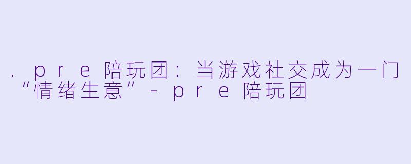 .pre陪玩团:当游戏社交成为一门“情绪生意”-pre陪玩团