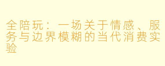 全陪玩：一场关于情感、服务与边界模糊的当代消费实验