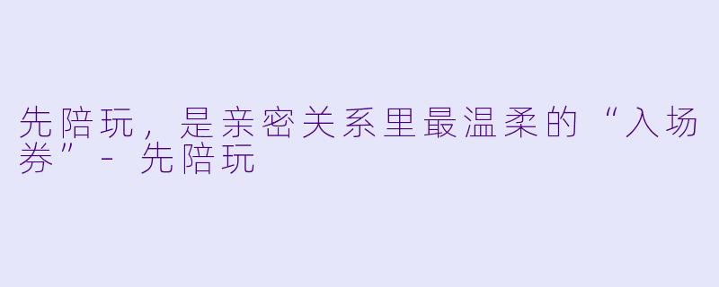 先陪玩,是亲密关系里最温柔的“入场券”-先陪玩