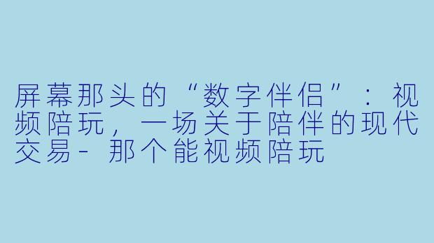 屏幕那头的“数字伴侣”：视频陪玩，一场关于陪伴的现代交易