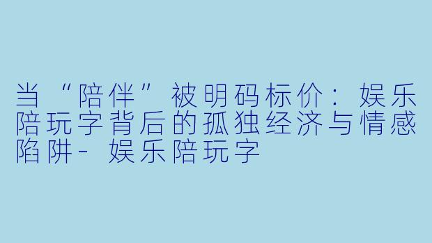 当“陪伴”被明码标价:娱乐陪玩字背后的孤独经济与情感陷阱-娱乐陪玩字