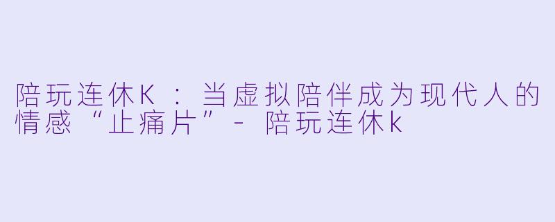 陪玩连休K:当虚拟陪伴成为现代人的情感“止痛片”-陪玩连休k