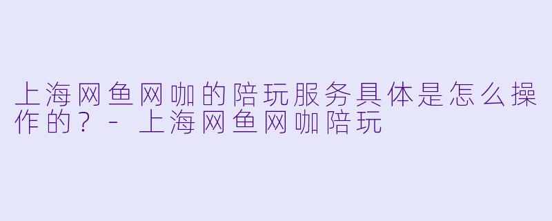 上海网鱼网咖的陪玩服务具体是怎么操作的?-上海网鱼网咖陪玩