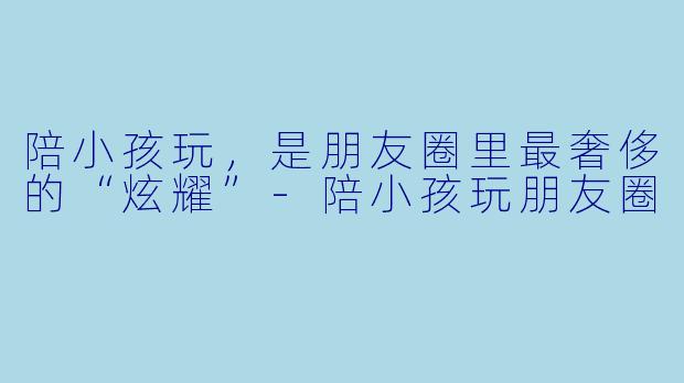 陪小孩玩，是朋友圈里最奢侈的“炫耀”-陪小孩玩朋友圈