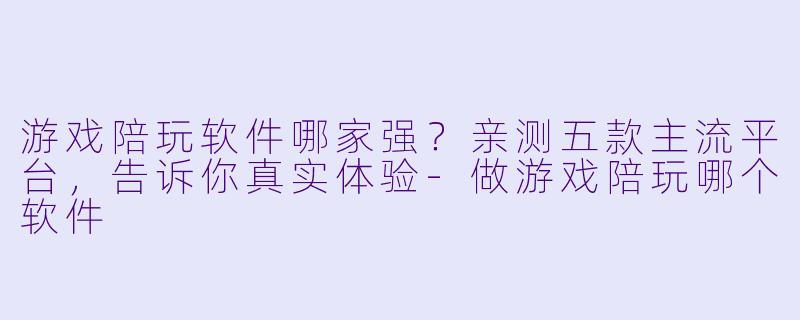 游戏陪玩软件哪家强?亲测五款主流平台,告诉你真实体验-做游戏陪玩哪个软件