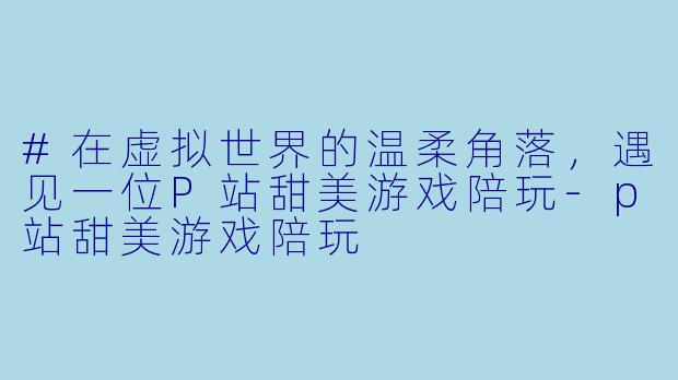 #在虚拟世界的温柔角落,遇见一位P站甜美游戏陪玩-p站甜美游戏陪玩