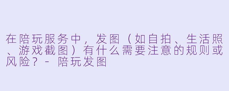 在陪玩服务中，发图（如自拍、生活照、游戏截图）有什么需要注意的规则或风险？-陪玩发图