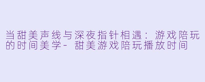 当甜美声线与深夜指针相遇：游戏陪玩的时间美学-甜美游戏陪玩播放时间