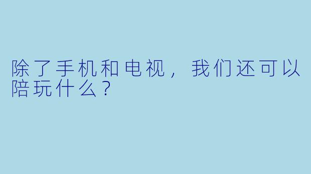 除了手机和电视，我们还可以陪玩什么？