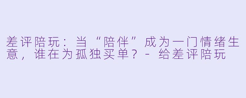 差评陪玩:当“陪伴”成为一门情绪生意,谁在为孤独买单?-给差评陪玩