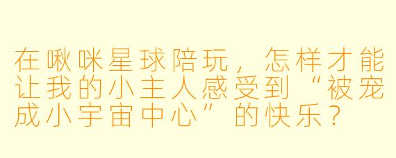 在啾咪星球陪玩，怎样才能让我的小主人感受到“被宠成小宇宙中心”的快乐？