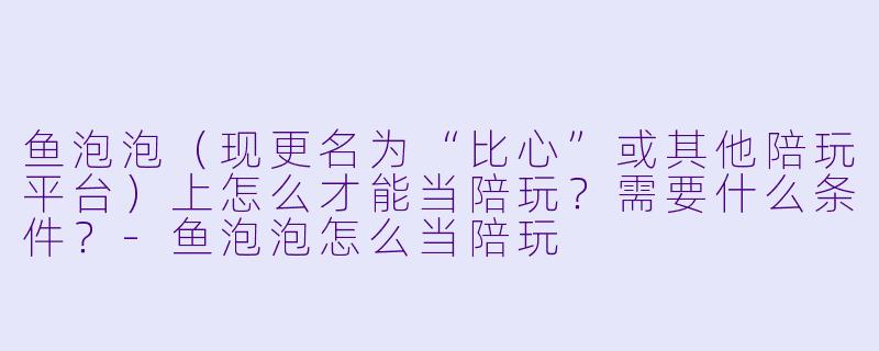 鱼泡泡(现更名为“比心”或其他陪玩平台)上怎么才能当陪玩?需要什么条件?-鱼泡泡怎么当陪玩