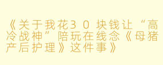 《关于我花30块钱让“高冷战神”陪玩在线念《母猪产后护理》这件事》