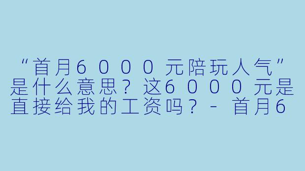 “首月6000元陪玩人气”是什么意思?这6000元是直接给我的工资吗?-首月6000元陪玩人气