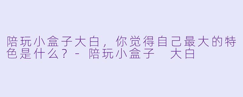 陪玩小盒子大白，你觉得自己最大的特色是什么？-陪玩小盒子 大白
