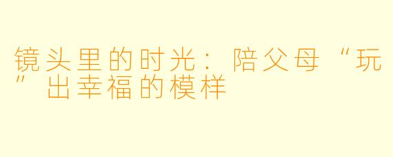 镜头里的时光：陪父母“玩”出幸福的模样