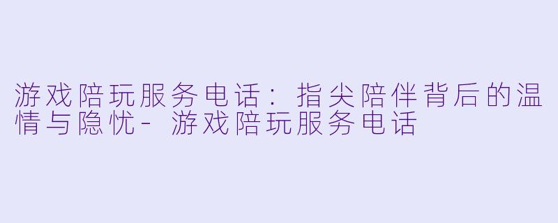 游戏陪玩服务电话：指尖陪伴背后的温情与隐忧-游戏陪玩服务电话