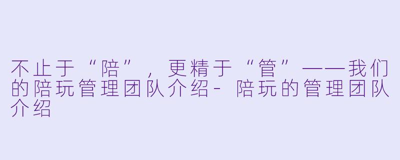 不止于“陪”,更精于“管”——我们的陪玩管理团队介绍-陪玩的管理团队介绍