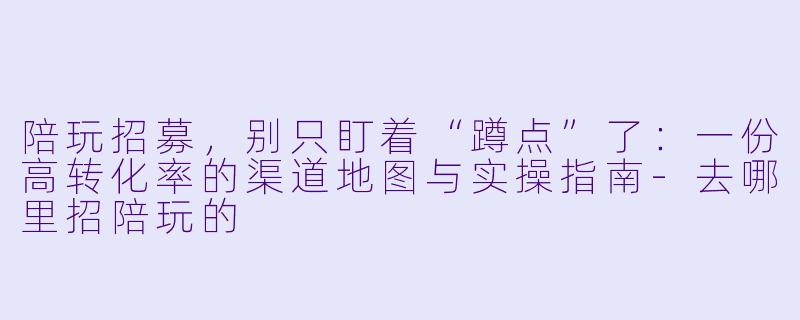 陪玩招募，别只盯着“蹲点”了：一份高转化率的渠道地图与实操指南-去哪里招陪玩的