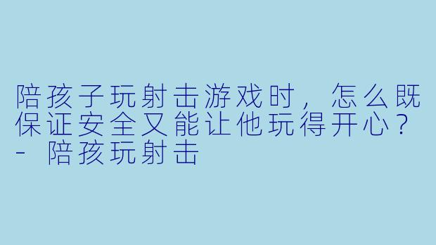 陪孩子玩射击游戏时，怎么既保证安全又能让他玩得开心？-陪孩玩射击
