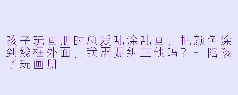 孩子玩画册时总爱乱涂乱画，把颜色涂到线框外面，我需要纠正他吗？-陪孩子玩画册