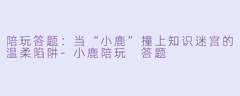 陪玩答题:当“小鹿”撞上知识迷宫的温柔陷阱-小鹿陪玩 答题