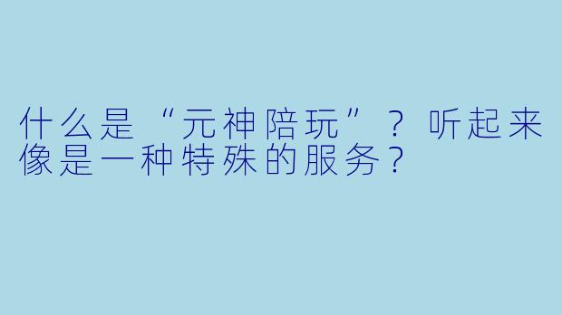 什么是“元神陪玩”？听起来像是一种特殊的服务？