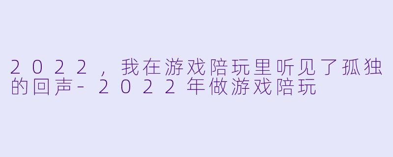 2022,我在游戏陪玩里听见了孤独的回声-2022年做游戏陪玩