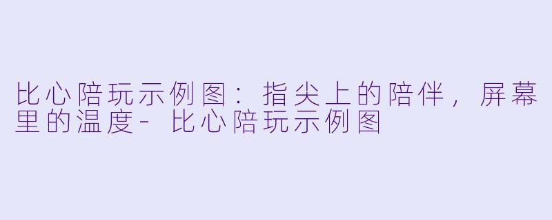 比心陪玩示例图：指尖上的陪伴，屏幕里的温度-比心陪玩示例图