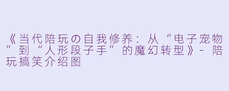 《当代陪玩の自我修养：从“电子宠物”到“人形段子手”的魔幻转型》-陪玩搞笑介绍图