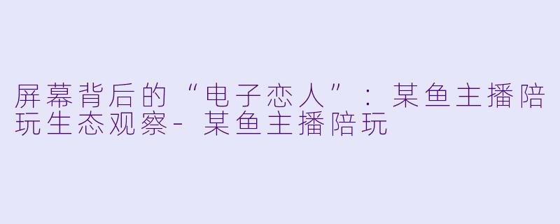 屏幕背后的“电子恋人”：某鱼主播陪玩生态观察-某鱼主播陪玩