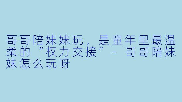 哥哥陪妹妹玩,是童年里最温柔的“权力交接”-哥哥陪妹妹怎么玩呀