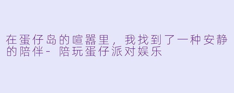 在蛋仔岛的喧嚣里,我找到了一种安静的陪伴-陪玩蛋仔派对娱乐